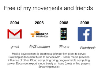 Free of my movements and friends
gmail iPhone
Mobile development is creating a stronger link client to server.
Browsing of document turns to service (API). Social media provides
inﬂuence of other. Cloud computing bring programmable computing
power. Document export is now barely an issue (press online players,
Streaming music)
2004 2008 2008
Facebook
2006
AWS creation
 