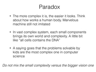 Paradox
• The more complex it is, the easier it looks. Think
about how works a human body. Marvelous
machine still not imitated
• In vast complex system, each small components
brings its own world and complexity. A little bit
like “all cells contains the DNA”
• A saying goes that the problems solvable by
kids are the most complex one in computer
science
Do not mix the small complexity versus the bigger vision one
 
