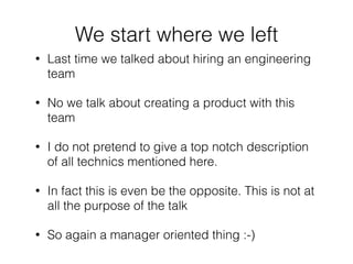 • Last time we talked about hiring an engineering
team
• No we talk about creating a product with this
team
• I do not pretend to give a top notch description
of all technics mentioned here.
• In fact this is even be the opposite. This is not at
all the purpose of the talk
• So again a manager oriented thing :-)
We start where we left
 