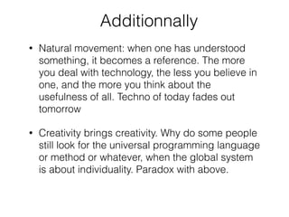Additionnally
• Natural movement: when one has understood
something, it becomes a reference. The more
you deal with technology, the less you believe in
one, and the more you think about the
usefulness of all. Techno of today fades out
tomorrow
• Creativity brings creativity. Why do some people
still look for the universal programming language
or method or whatever, when the global system
is about individuality. Paradox with above.
 