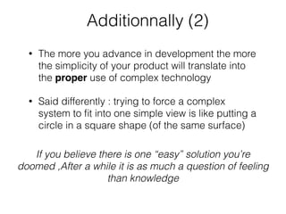 Additionnally (2)
• The more you advance in development the more
the simplicity of your product will translate into
the proper use of complex technology
• Said differently : trying to force a complex
system to ﬁt into one simple view is like putting a
circle in a square shape (of the same surface)
If you believe there is one “easy” solution you’re
doomed ,After a while it is as much a question of feeling
than knowledge
 