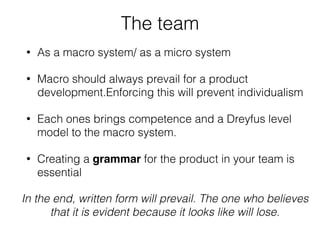 The team
• As a macro system/ as a micro system
• Macro should always prevail for a product
development.Enforcing this will prevent individualism
• Each ones brings competence and a Dreyfus level
model to the macro system.
• Creating a grammar for the product in your team is
essential
In the end, written form will prevail. The one who believes
that it is evident because it looks like will lose.
 