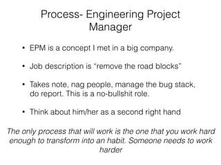 Process- Engineering Project
Manager
• EPM is a concept I met in a big company.
• Job description is “remove the road blocks”
• Takes note, nag people, manage the bug stack,
do report. This is a no-bullshit role.
• Think about him/her as a second right hand
The only process that will work is the one that you work hard
enough to transform into an habit. Someone needs to work
harder
 