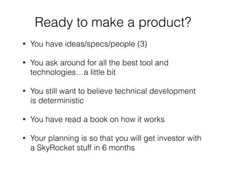 • You have ideas/specs/people (3)
• You ask around for all the best tool and
technologies…a little bit
• You still want to believe technical development
is deterministic
• You have read a book on how it works
• Your planning is so that you will get investor with
a SkyRocket stuff in 6 months
Ready to make a product?
 