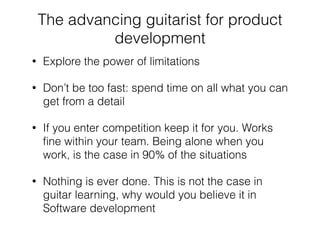 The advancing guitarist for product
development
• Explore the power of limitations
• Don’t be too fast: spend time on all what you can
get from a detail
• If you enter competition keep it for you. Works
ﬁne within your team. Being alone when you
work, is the case in 90% of the situations
• Nothing is ever done. This is not the case in
guitar learning, why would you believe it in
Software development
 