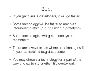 But…
• If you get class A developers, it will go faster
• Some technology will be faster to reach an
intermediate state (e.g do I need a prototype)
• Some technologies will get an ecosystem
momentum.
• There are always cases where a technology will
ﬁt your constraints (e.g databases)
• You may choose a technology for a part of the
way and switch to another. Be contextual.
 