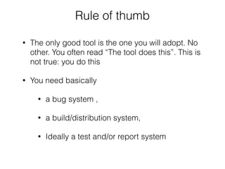 Rule of thumb
• The only good tool is the one you will adopt. No
other. You often read “The tool does this”. This is
not true: you do this
• You need basically
• a bug system ,
• a build/distribution system,
• Ideally a test and/or report system
 