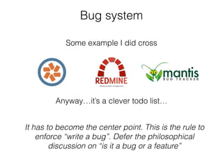 Bug system
Some example I did cross
It has to become the center point. This is the rule to
enforce “write a bug”. Defer the philosophical
discussion on “is it a bug or a feature”
Anyway…it’s a clever todo list…
 