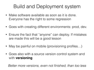 Build and Deployment system
• Make software available as soon as it is done.
Everyone has the right to some regression
• Goes with creating different environments: prod, dev.
• Ensure the fact that “anyone” can deploy. If mistakes
are made this will be a good lesson
• May be painful on mobile (provisioning proﬁles…)
• Goes also with a source version control system and
with versioning
Better more versions, even not ﬁnished, than too less
 