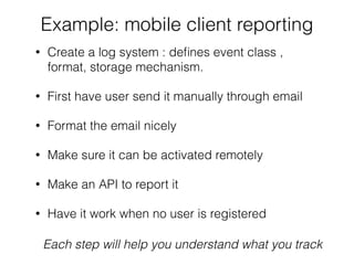 Example: mobile client reporting
• Create a log system : deﬁnes event class ,
format, storage mechanism.
• First have user send it manually through email
• Format the email nicely
• Make sure it can be activated remotely
• Make an API to report it
• Have it work when no user is registered
Each step will help you understand what you track
 
