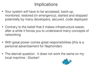 • Your system will have to be accessed, back-up,
monitored, restored (in emergency), started and stopped
potentially by many developers, secured, code deployed
• Contrary to the belief that it makes infrastructure easier,
after a while it forces you to understand many concepts of
networking
• With great power comes great responsibilities (this is a
personal advertisement for Nephorider)
• The eternal question : it does not work the same on my
local machine : Docker!
Implications
 