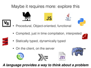 Maybe it requires more: explore this
• Procedural, Object-oriented, functional
• Compiled, just in time compilation, interpreted
• Statically typed, dynamically typed
• On the client, on the server
A language provides a way to think about a problem
 