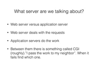 What server are we talking about?
• Web server versus application server
• Web server deals with the requests
• Application servers do the work
• Between them there is something called CGI
(roughly).”I pass the work to my neighbor”. When it
fails ﬁnd which one.
 