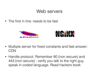 Web servers
• The ﬁrst in line: needs to be fast
• Multiple server for ﬁxed constants and fast answer:
CDN
• Handle protocol. Remember 80 (non secure) and
443 (non secure) : verify you talk to the right guy,
speak in coded language. Read hackers book
 