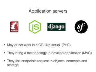 Application servers
• May or not work in a CGI like setup (PHP)
• They bring a methodology to develop application (MVC)
• They link endpoints request to objects, concepts and
storage
 