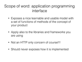 Scope of word: application programming
interface
• Exposes a nice learnable and usable model with
a set of functions of methods of the concept of
your product
• Apply also to the libraries and frameworks you
are using
• Not an HTTP only concern of course!!!
• Should never exposes how it is implemented
 