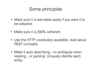 Some principles
• Make sure it is learnable easily if you want it to
be adopted
• Make sure it is 200% coherent
• Use the HTTP vocabulary available, read about
REST concepts
• Make it auto describing : no ambiguity when
reading…or parsing. Uniquely identify each
entity
 