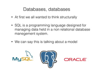 Databases, databases
• At ﬁrst we all wanted to think structurally
• SQL is a programming language designed for
managing data held in a non relational database
manegement system.
• We can say this is talking about a model
 