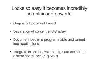 Looks so easy it becomes incredibly
complex and powerful
• Originally Document based
• Separation of content and display
• Document became programmable and turned
into applications
• Integrate in an ecosystem : tags are element of
a semantic puzzle (e.g SEO)
 