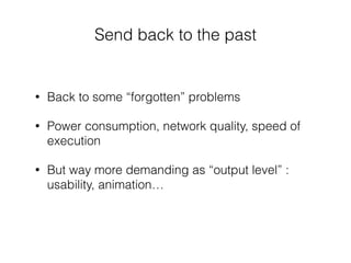Send back to the past
• Back to some “forgotten” problems
• Power consumption, network quality, speed of
execution
• But way more demanding as “output level” :
usability, animation…
 
