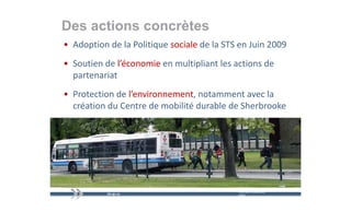 Des actions concrètes
• Adoption de la Politique sociale de la STS en Juin 2009
• Soutien de l’économie en multipliant les actions de 
  partenariat
• Protection de l’environnement notamment avec la
  Protection de l environnement, notamment avec la 
  création du Centre de mobilité durable de Sherbrooke




                                            mercredi 9 décembre   11
                                            2009
 