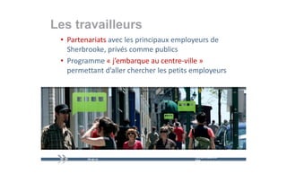 Les travailleurs
 • Partenariats avec les principaux employeurs de 
   Sherbrooke, privés comme publics
 • Programme « j’embarque au centre‐ville »
   Programme « j embarque au centre‐ville
   permettant d’aller chercher les petits employeurs




                                          mercredi 9 décembre   16
                                          2009
 