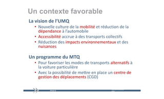 Un contexte favorable
La vision de l’UMQ
  • Nouvelle culture de la mobilité et réduction de la 
          ll     l    d l      bl é     éd        d l
    dépendance à l’automobile
  • Accessibilité accrue à des transports collectifs 
                é        à                        f
  • Réduction des impacts environnementaux et des 
    nuisances

Un programme du MTQ
  • Pour favoriser les modes de transports alternatifs à
    Pour favoriser les modes de transports alternatifs à 
    la voiture particulière
  • Avec la possibilité de mettre en place un centre de
    Avec la possibilité de mettre en place un centre de 
    gestion des déplacements (CGD)

                                            mercredi 9 décembre   18
                                            2009
 