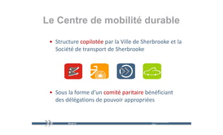 Le Centre de mobilité durable

 • Structure copilotée par la Ville de Sherbrooke et la 
   Société de transport de Sherbrooke
   S iété d t         t d Sh b k




 • Sous la forme d’un comité paritaire bénéficiant 
   des délégations de pouvoir appropriées
   des délégations de pouvoir appropriées


                                           mercredi 9 décembre   19
                                           2009
 