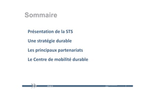 Sommaire

Présentation de la STS
U e st atég e du ab e
Une stratégie durable
Les principaux partenariats
Les principaux partenariats
Le Centre de mobilité durable
Le Centre de mobilité durable




                                mercredi 9 décembre   2   2
                                2009
 