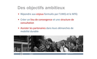 Des objectifs ambitieux
      j
• Répondre aux enjeux formulés par l’UMQ et le MTQ
    p            j             p       Q         Q

• Créer un lieu de convergence et une structure de 
                         g
  consultation
• Assister les partenaires dans leurs démarches de 
  mobilité durable




                                           mercredi 9 décembre   20
                                           2009
 