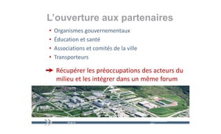 L’ouverture aux partenaires
                p
•   Organismes gouvernementaux 
•   Éducation et santé 
•   Associations et comités de la ville 
    A    i ti     t     ité d l ill
•   Transporteurs 

    Récupérer les préoccupations des acteurs du 
         p          p       p
    milieu et les intégrer dans un même forum




                                           mercredi 9 décembre   22
                                           2009
 