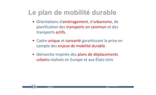 Le plan de mobilité durable
   p
 • Orientations d’aménagement, d’urbanisme, de 
   planification des transports en commun et des 
   t a spo ts act s,
   transports actifs,
 • Cadre unique et concerté garantissant la prise en 
   compte des enjeux de mobilité durable
 • Démarche inspirée des plans de déplacements 
   urbains réalisés en Europe et aux États‐Unis
                           p




                                           mercredi 9 décembre   24
                                           2009
 