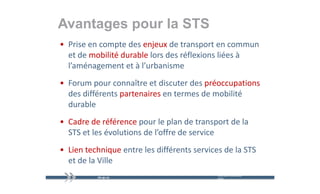 Avantages pour la STS
      g p
• Prise en compte des enjeux de transport en commun 
  et de mobilité durable lors des réflexions liées à 
  l’aménagement et à l’urbanisme
    a é age e t et à u ba s e
• Forum pour connaître et discuter des préoccupations
  des différents partenaires en termes de mobilité 
  durable
• Cadre de référence pour le plan de transport de la 
                      p        p             p
  STS et les évolutions de l’offre de service
• Lien technique entre les différents services de la STS 
  et de la Ville
                                             mercredi 9 décembre   26
                                             2009
 