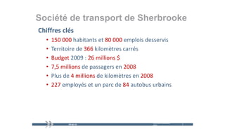 Société de transport de Sherbrooke
                p
Chiffres clés
  •   150 000 habitants et 80 000 emplois desservis
  •   Territoire de 366 kilomètres carrés
      Territoire de 366 kilomètres carrés
  •   Budget 2009 : 26 millions $
  •   7,5 millions de passagers en 2008
  •   Plus de 4 millions d kil èt
      Pl d 4 illi        de kilomètres en 2008
                                          2008
  •   227 employés et un parc de 84 autobus urbains




                                            mercredi 9 décembre   4   4
                                            2009
 