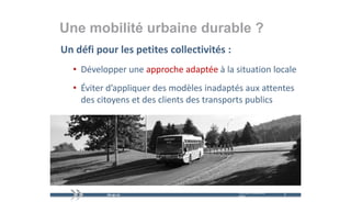 Une mobilité urbaine durable ?
Un défi pour les petites collectivités :
        p        p
  • Développer une approche adaptée à la situation locale
  • Éviter d’appliquer des modèles inadaptés aux attentes 
    des citoyens et des clients des transports publics




                                           mercredi 9 décembre   5   5
                                           2009
 