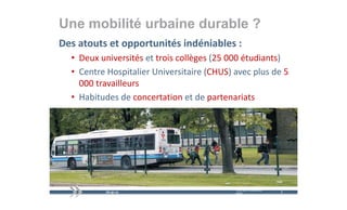 Une mobilité urbaine durable ?
Des atouts et opportunités indéniables :
  • Deux universités et trois collèges (25 000 étudiants)
  • Centre Hospitalier Universitaire (CHUS) avec plus de 5
    Centre Hospitalier Universitaire (CHUS) avec plus de 5 
    000 travailleurs
  • H bit d d
    Habitudes de concertation et de partenariats
                         t ti     td      t    i t




                                            mercredi 9 décembre   6   6
                                            2009
 