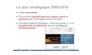 Le plan stratégique 2009-2019
   p          gq
• Vision renouvelée 
• STS outil de requalification de l'espace urbain et 
  partenaire de l'aménagement du territoire
              de l aménagement du territoire
• Transport collectif contribue « Plus que jamais ! » à la 
  prospérité de la collectivité, tout en protégeant 
         é i éd l     ll i i é               é
  l’environnement




                                              mercredi 9 décembre   9
                                              2009
 
