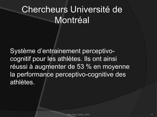 Chercheurs Université de
Montréal

Système d’entrainement perceptivocognitif pour les athlètes. Ils ont ainsi
réussi à augmenter de 53 % en moyenne
la performance perceptivo-cognitive des
athlètes.

May Abou Zahra, 2013

11

 