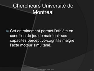 Chercheurs Université de
Montréal



Cet entrainement permet l’athlète en
condition de jeu de maintenir ses
capacités perceptivo-cognitifs malgré
l’acte moteur simultané.

May Abou Zahra, 2013

12

 