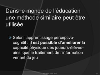 Dans le monde de l’éducation
une méthode similaire peut être
utilisée


Selon l’apprentissage perceptivocognitif : il est possible d’améliorer la
capacité physique des joueurs-élèvesainsi que le traitement de l’information
venant du jeu

May Abou Zahra, 2013

14

 