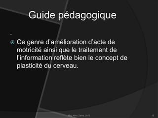 Guide pédagogique
.


Ce genre d’amélioration d’acte de
motricité ainsi que le traitement de
l’information reflète bien le concept de
plasticité du cerveau.

May Abou Zahra, 2013

15

 