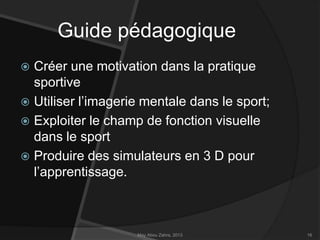 Guide pédagogique
Créer une motivation dans la pratique
sportive
 Utiliser l’imagerie mentale dans le sport;
 Exploiter le champ de fonction visuelle
dans le sport
 Produire des simulateurs en 3 D pour
l’apprentissage.


May Abou Zahra, 2013

16

 