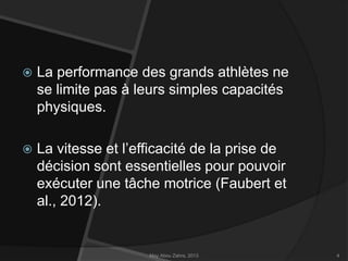 

La performance des grands athlètes ne
se limite pas à leurs simples capacités
physiques.



La vitesse et l’efficacité de la prise de
décision sont essentielles pour pouvoir
exécuter une tâche motrice (Faubert et
al., 2012).

May Abou Zahra, 2013

4

 