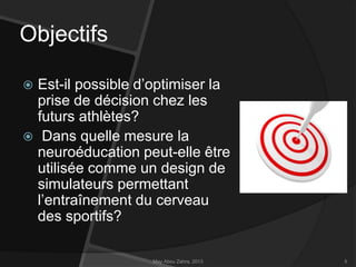 Objectifs
Est-il possible d’optimiser la
prise de décision chez les
futurs athlètes?
 Dans quelle mesure la
neuroéducation peut-elle être
utilisée comme un design de
simulateurs permettant
l’entraînement du cerveau
des sportifs?


May Abou Zahra, 2013

5

 