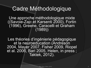 Cadre Méthodologique
Une approche méthodologique mixte
((Savoie-Zajc et Karsenti 2000), Fortin
(1996), Greene, Caracelli et Graham
(1989))

Les théories d’ingénierie pédagogique
et la neuroeducation (Andreson
2004, Mayer 2007, Fisher 2009, Riopel
et al. 2006, Bari 2005, Helen, in press ;
Taktek, 2012).
May Abou Zahra, 2013

6

 