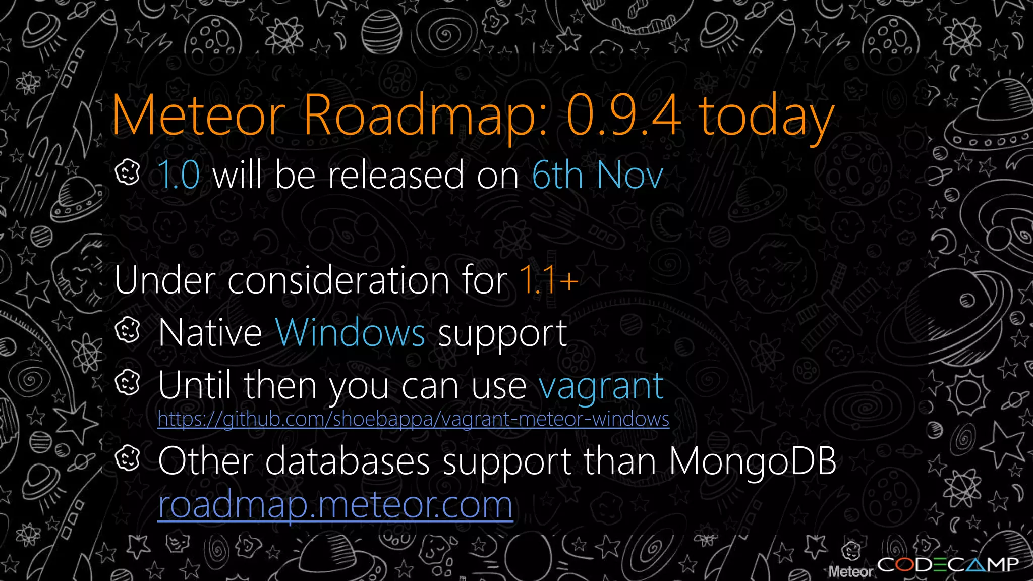 Meteor Roadmap: 0.9.4 today 
1.0 will be released on 6th Nov 
Under consideration for 1.1+ 
Native Windows support 
Until then you can use vagrant 
https://github.com/shoebappa/vagrant-meteor-windows 
Other databases support than MongoDB 
roadmap.meteor.com 
 