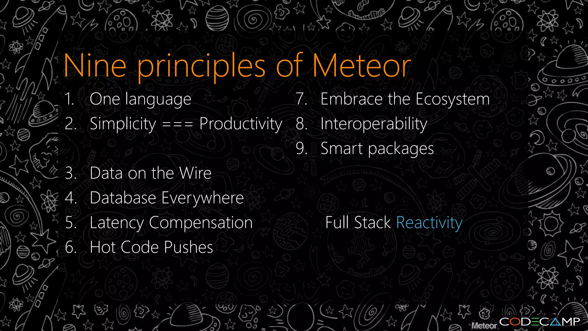 Nine principles of Meteor 
1. One language 
2. Simplicity === Productivity 
3. Data on the Wire 
4. Database Everywhere 
5. Latency Compensation 
6. Hot Code Pushes 
7. Embrace the Ecosystem 
8. Interoperability 
9. Smart packages 
10. Full Stack Reactivity 
 
