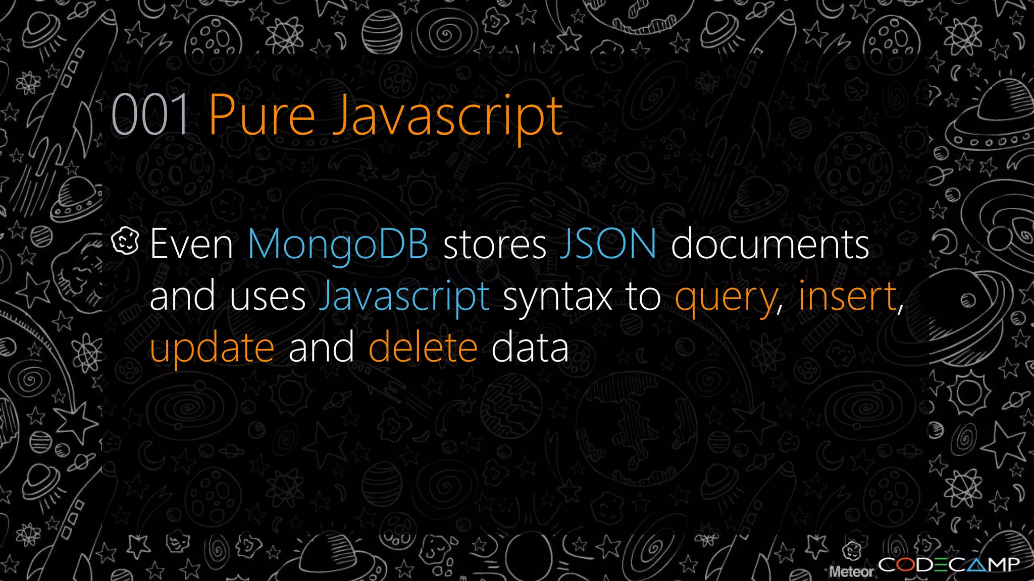 001 Pure Javascript 
Even MongoDB stores JSON documents 
and uses Javascript syntax to query, insert, 
update and delete data 
 