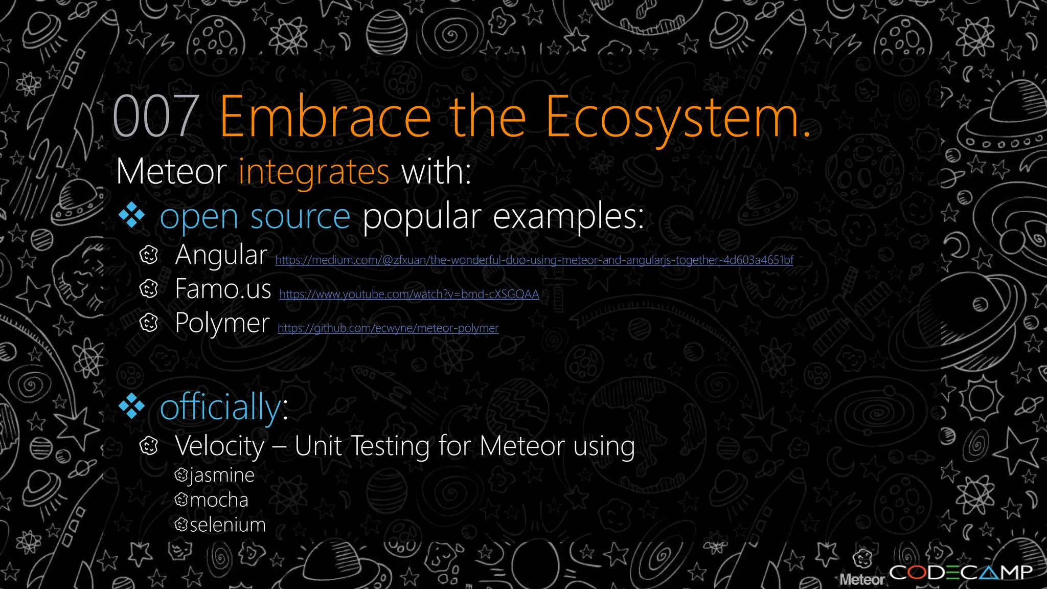 007 Embrace the Ecosystem. 
Meteor integrates with: 
 open source popular examples: 
Angular https://medium.com/@zfxuan/the-wonderful-duo-using-meteor-and-angularjs-together-4d603a4651bf 
Famo.us https://www.youtube.com/watch?v=bmd-cXSGQAA 
Polymer https://github.com/ecwyne/meteor-polymer 
 officially: 
Velocity – Unit Testing for Meteor using 
jasmine 
mocha 
selenium 
 
