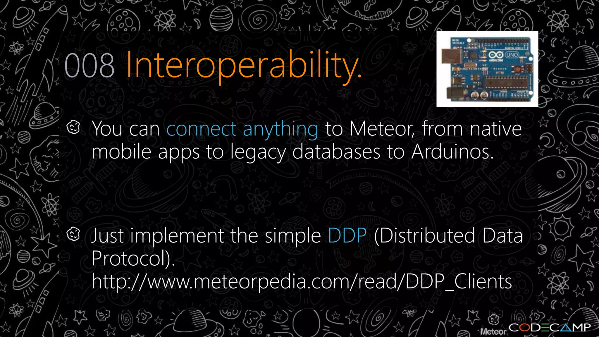 008 Interoperability. 
You can connect anything to Meteor, from native 
mobile apps to legacy databases to Arduinos. 
Just implement the simple DDP (Distributed Data 
Protocol). 
http://www.meteorpedia.com/read/DDP_Clients 
 